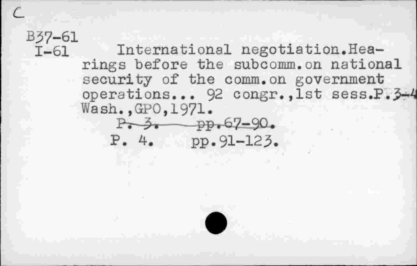 ﻿B57-61
1-61 International negotiation.Hearings before the subcomm.on national security of the comm.on government operations... 92 congr.,lst sess.P.5-4 Wash.,GPO,1971.
Pr-^»--—PP^67-9O.
P. 4. pp.91-125.